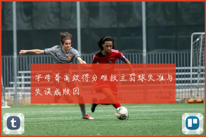 字母哥高效得分难救主罚球失准与失误成败因