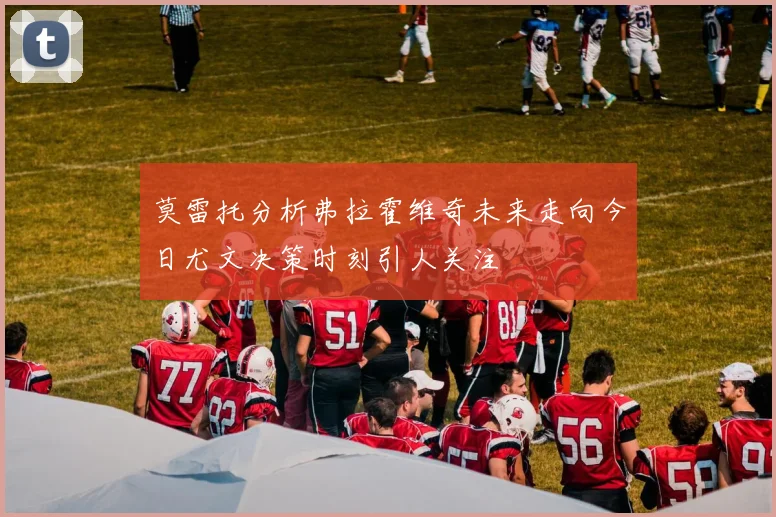 莫雷托分析弗拉霍维奇未来走向今日尤文决策时刻引人关注