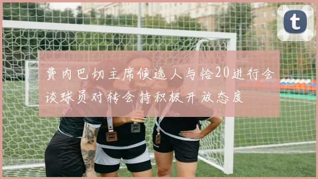 费内巴切主席候选人与恰20进行会谈球员对转会持积极开放态度