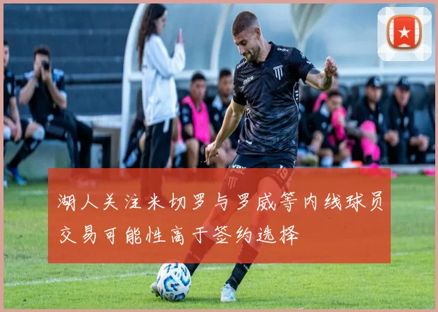 湖人关注米切罗与罗威等内线球员交易可能性高于签约选择