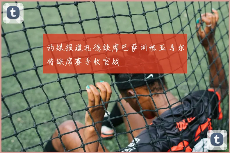西媒报道孔德缺席巴萨训练亚马尔将缺席赛季收官战