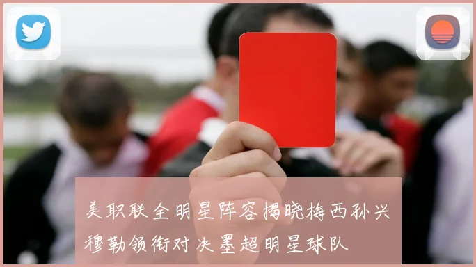 美职联全明星阵容揭晓梅西孙兴慜穆勒领衔对决墨超明星球队