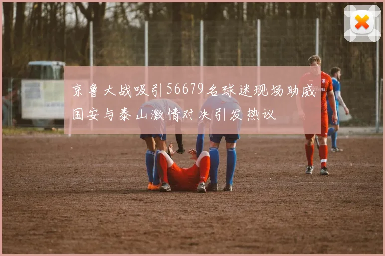 京鲁大战吸引56679名球迷现场助威国安与泰山激情对决引发热议