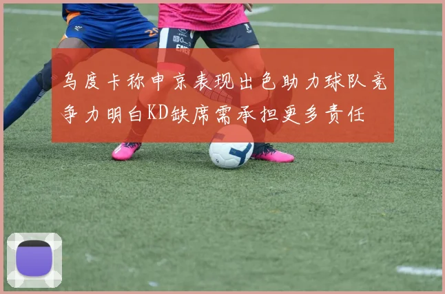 乌度卡称申京表现出色助力球队竞争力明白KD缺席需承担更多责任