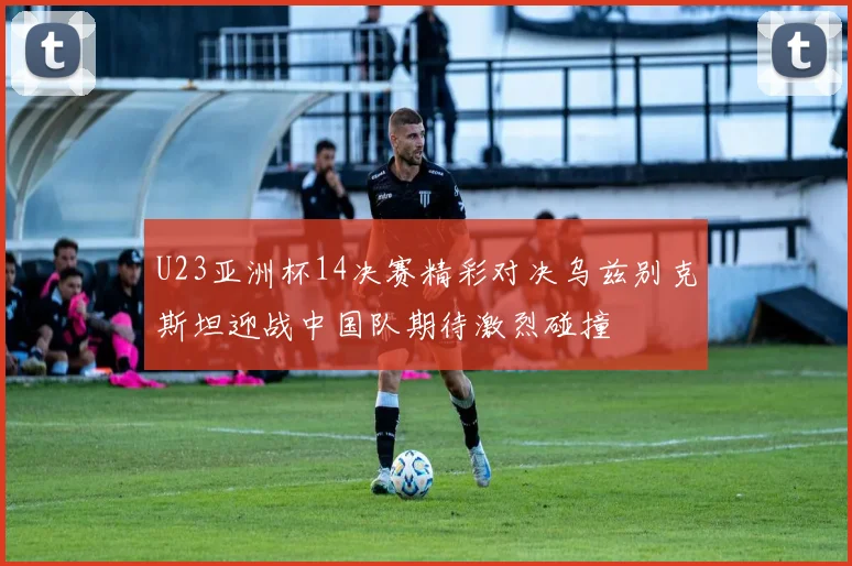U23亚洲杯14决赛精彩对决乌兹别克斯坦迎战中国队期待激烈碰撞