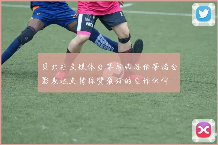 贝尔社交媒体分享与弗洛伦蒂诺合影表达支持称赞最好的合作伙伴