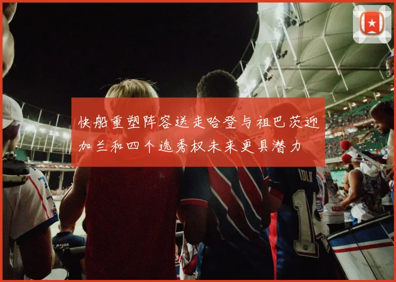 快船重塑阵容送走哈登与祖巴茨迎加兰和四个选秀权未来更具潜力