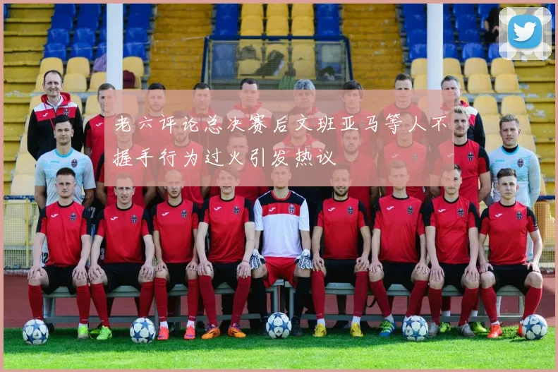 老六评论总决赛后文班亚马等人不握手行为过火引发热议