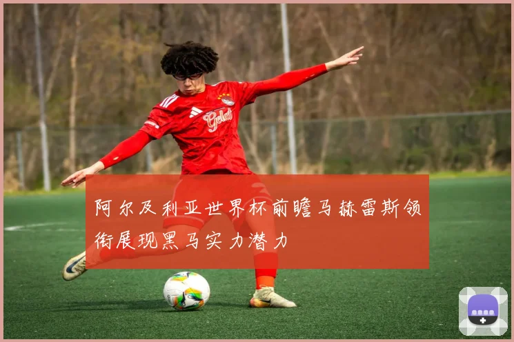 阿尔及利亚世界杯前瞻马赫雷斯领衔展现黑马实力潜力